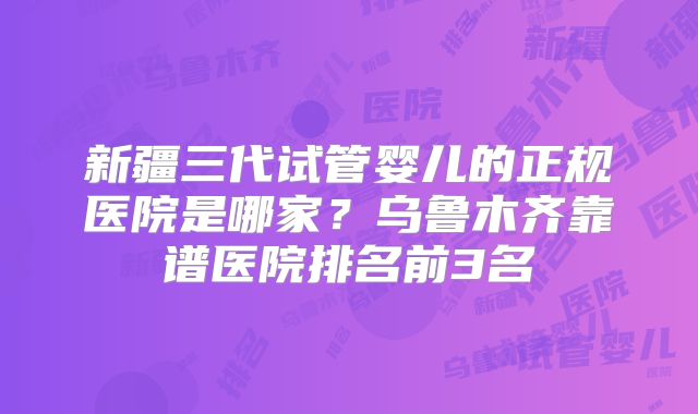 新疆三代试管婴儿的正规医院是哪家?乌鲁木齐靠谱医院排名前3名
