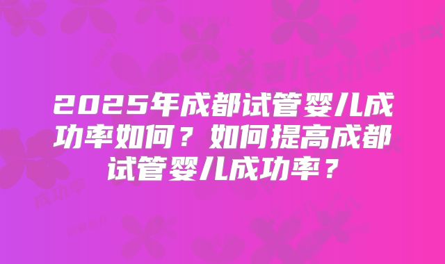 2025年成都试管婴儿成功率如何？如何提高成都试管婴儿成功率？