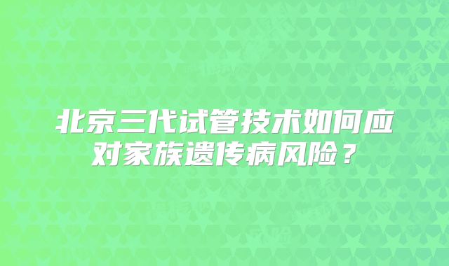 北京三代试管技术如何应对家族遗传病风险？