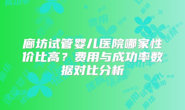 廊坊试管婴儿医院哪家性价比高？费用与成功率数据对比分析