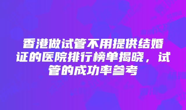 香港做试管不用提供结婚证的医院排行榜单揭晓，试管的成功率参考