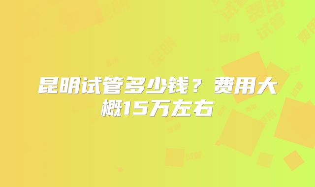 昆明试管多少钱?费用大概15万左右