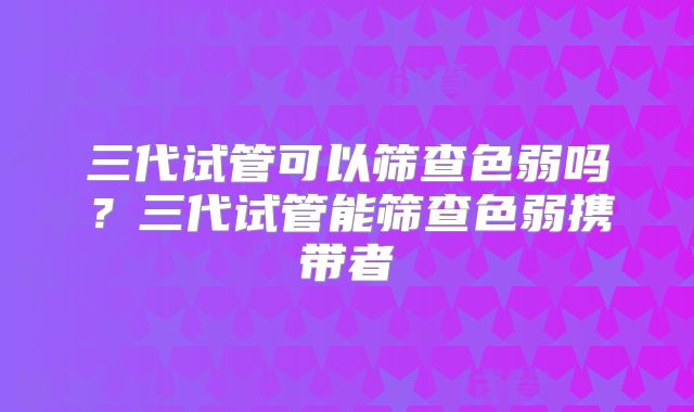 三代试管可以筛查色弱吗？三代试管能筛查色弱携带者