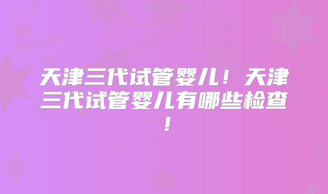 天津三代试管婴儿!天津三代试管婴儿有哪些检查!