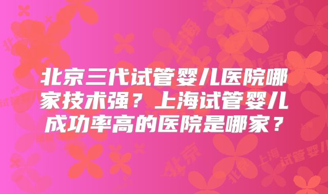 北京三代试管婴儿医院哪家技术强？上海试管婴儿成功率高的医院是哪家？