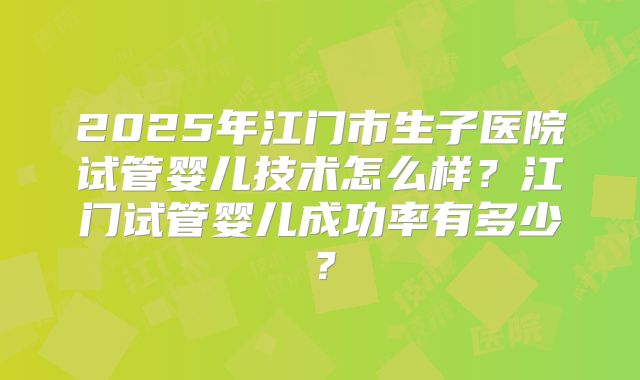 2025年江门市生子医院试管婴儿技术怎么样?江门试管婴儿成功率有多少?