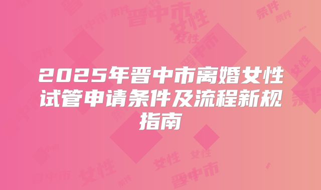 2025年晋中市离婚女性试管申请条件及流程新规指南