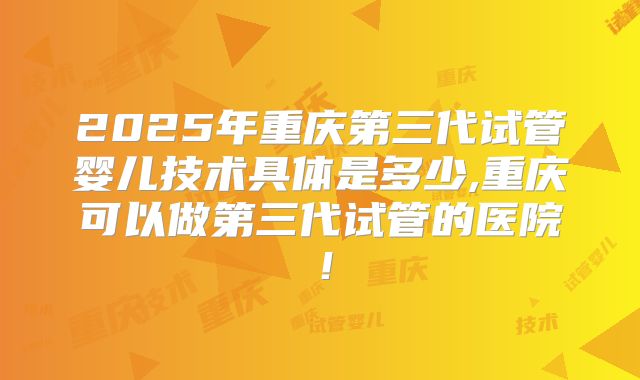 2025年重庆第三代试管婴儿技术具体是多少,重庆可以做第三代试管的医院！