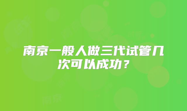 南京一般人做三代试管几次可以成功？