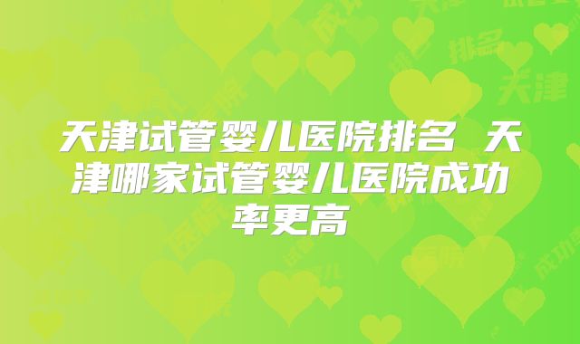 天津试管婴儿医院排名 天津哪家试管婴儿医院成功率更高