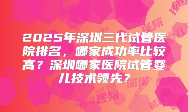 2025年深圳三代试管医院排名，哪家成功率比较高？深圳哪家医院试管婴儿技术领先？