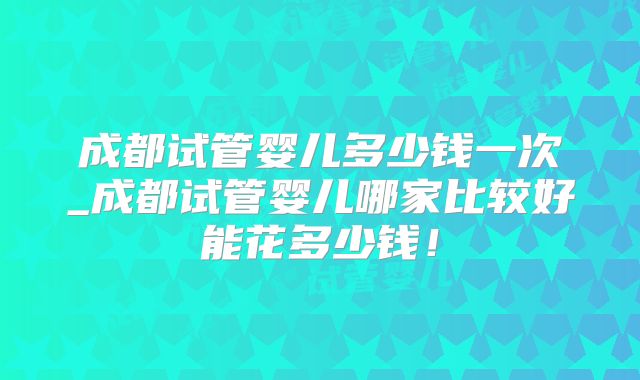 成都试管婴儿多少钱一次_成都试管婴儿哪家比较好能花多少钱！