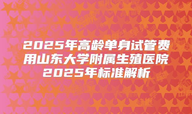 2025年高龄单身试管费用山东大学附属生殖医院2025年标准解析