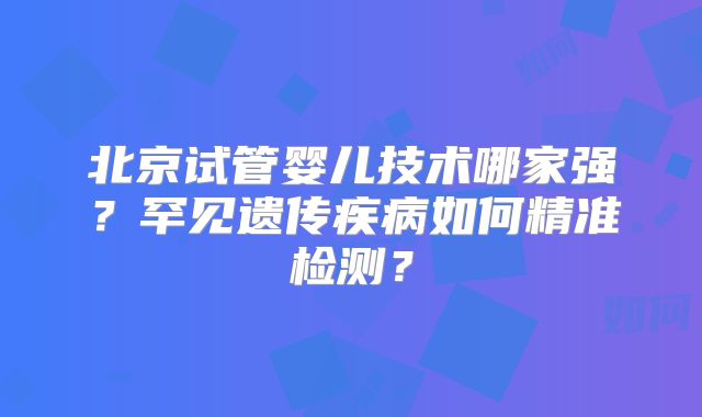 北京试管婴儿技术哪家强?罕见遗传疾病如何精准检测?