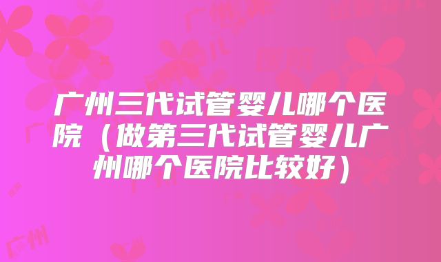 广州三代试管婴儿哪个医院(做第三代试管婴儿广州哪个医院比较好)