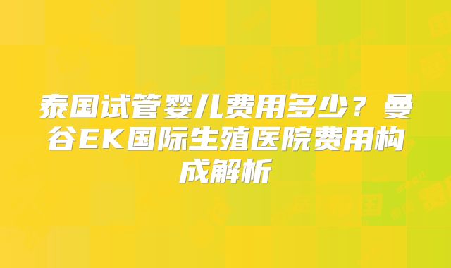 泰国试管婴儿费用多少?曼谷EK国际生殖医院费用构成解析