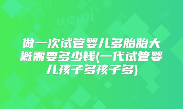 做一次试管婴儿多胎胎大概需要多少钱(一代试管婴儿孩子多孩子多)
