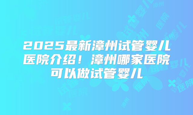 2025最新漳州试管婴儿医院介绍!漳州哪家医院可以做试管婴儿