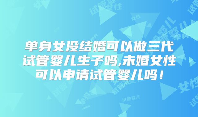 单身女没结婚可以做三代试管婴儿生子吗,未婚女性可以申请试管婴儿吗!