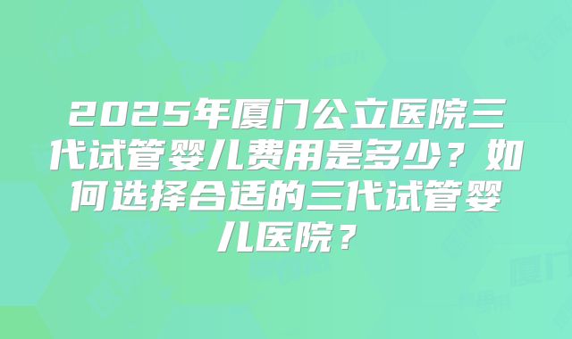 2025年厦门公立医院三代试管婴儿费用是多少?如何选择合适的三代试管婴儿医院?