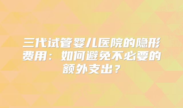 三代试管婴儿医院的隐形费用:如何避免不必要的额外支出?