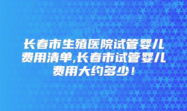 长春市生殖医院试管婴儿费用清单,长春市试管婴儿费用大约多少!