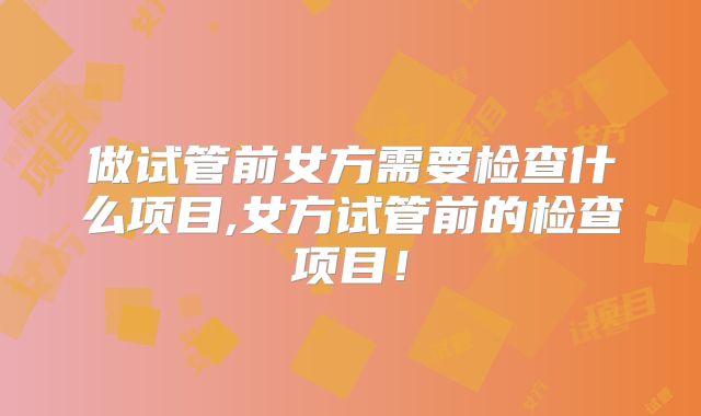 做试管前女方需要检查什么项目,女方试管前的检查项目！