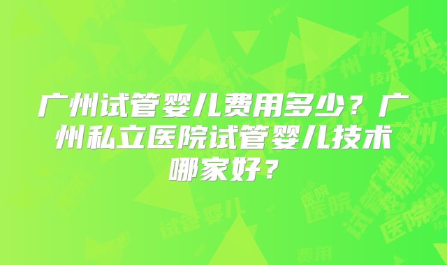 广州试管婴儿费用多少？广州私立医院试管婴儿技术哪家好？