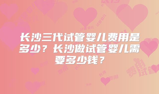 长沙三代试管婴儿费用是多少？长沙做试管婴儿需要多少钱？