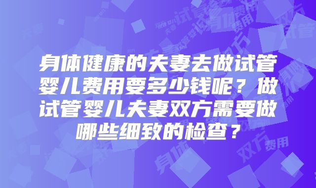 身体健康的夫妻去做试管婴儿费用要多少钱呢？做试管婴儿夫妻双方需要做哪些细致的检查？