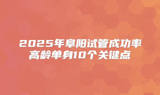 2025年阜阳试管成功率高龄单身10个关键点