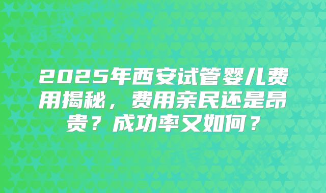 2025年西安试管婴儿费用揭秘,费用亲民还是昂贵?成功率又如何?