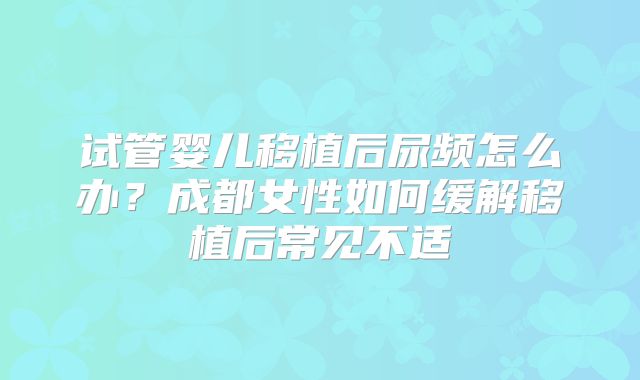 试管婴儿移植后尿频怎么办?成都女性如何缓解移植后常见不适