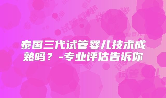 泰国三代试管婴儿技术成熟吗?-专业评估告诉你