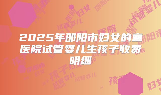 2025年邵阳市妇女的童医院试管婴儿生孩子收费明细