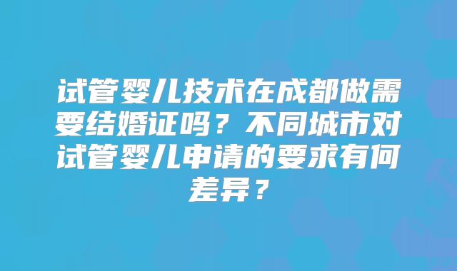 试管婴儿技术在成都做需要结婚证吗?不同城市对试管婴儿申请的要求有何差异?