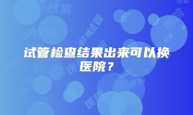 试管检查结果出来可以换医院？