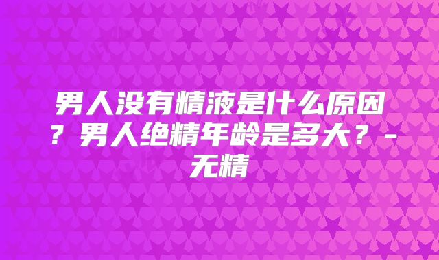 男人没有精液是什么原因?男人绝精年龄是多大?-无精
