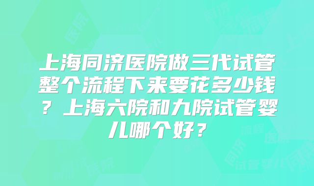 上海同济医院做三代试管整个流程下来要花多少钱?上海六院和九院试管婴儿哪个好?