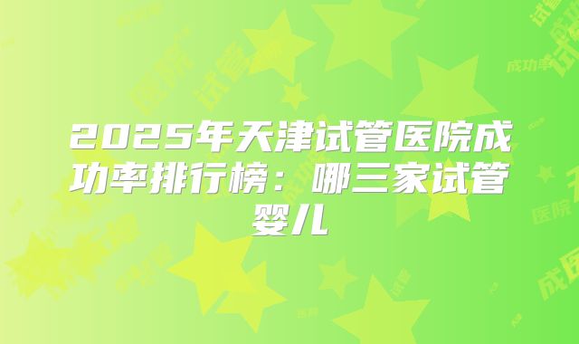 2025年天津试管医院成功率排行榜:哪三家试管婴儿