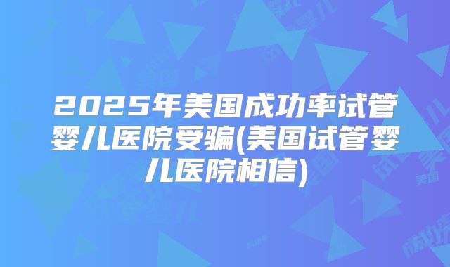 2025年美国成功率试管婴儿医院受骗(美国试管婴儿医院相信)