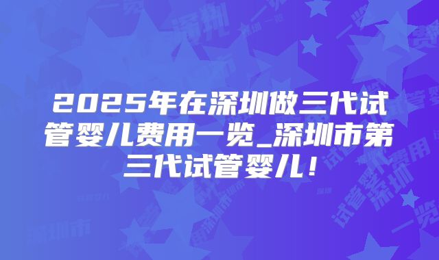 2025年在深圳做三代试管婴儿费用一览_深圳市第三代试管婴儿！