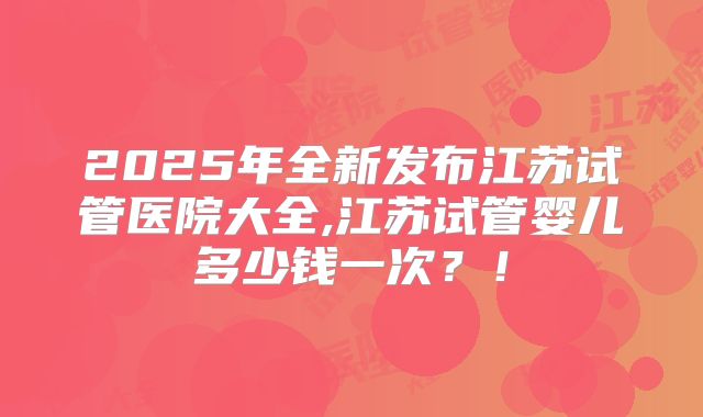 2025年全新发布江苏试管医院大全,江苏试管婴儿多少钱一次？！