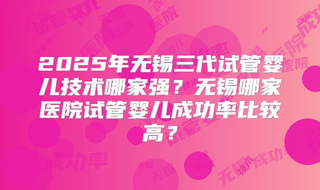 2025年无锡三代试管婴儿技术哪家强?无锡哪家医院试管婴儿成功率比较高?