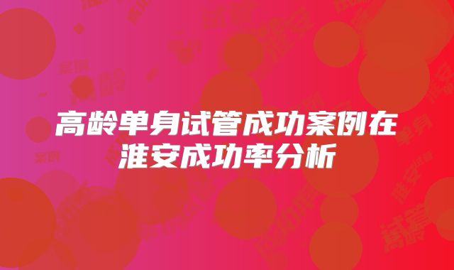 高龄单身试管成功案例在淮安成功率分析