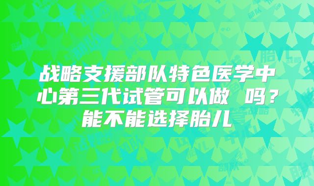 战略支援部队特色医学中心第三代试管可以做 吗？能不能选择胎儿