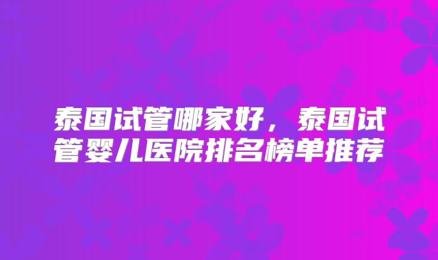 泰国试管哪家好,泰国试管婴儿医院排名榜单推荐