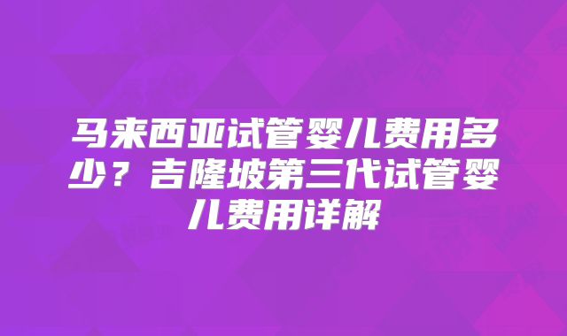 马来西亚试管婴儿费用多少?吉隆坡第三代试管婴儿费用详解