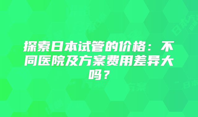 探索日本试管的价格:不同医院及方案费用差异大吗?