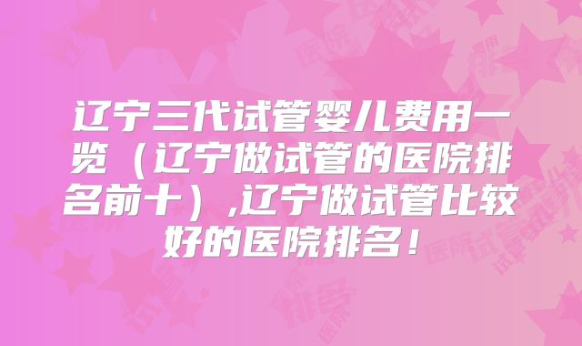 辽宁三代试管婴儿费用一览(辽宁做试管的医院排名前十),辽宁做试管比较好的医院排名!